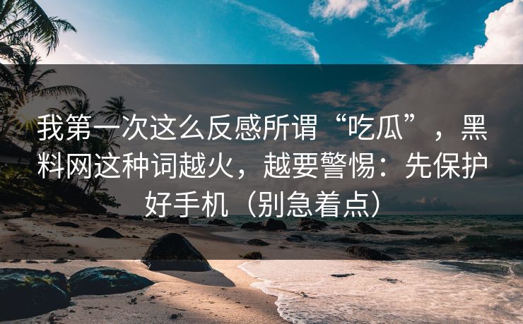 我第一次这么反感所谓“吃瓜”，黑料网这种词越火，越要警惕：先保护好手机（别急着点）