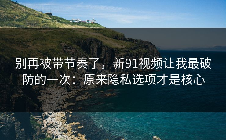 别再被带节奏了,新91视频让我最破防的一次:原来隐私选项才是核心 别再被带节奏了,新91视频让我最破防的一次:原来隐私选项才是核心