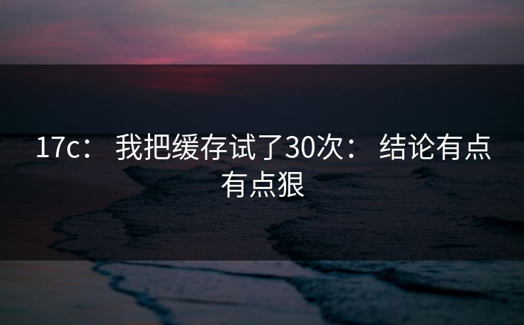 17c: 我把缓存试了30次: 结论有点有点狠 17c: 我把缓存试了30次: 结论有点有点狠