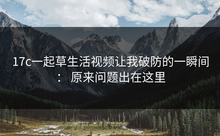 17c一起草生活视频让我破防的一瞬间： 原来问题出在这里