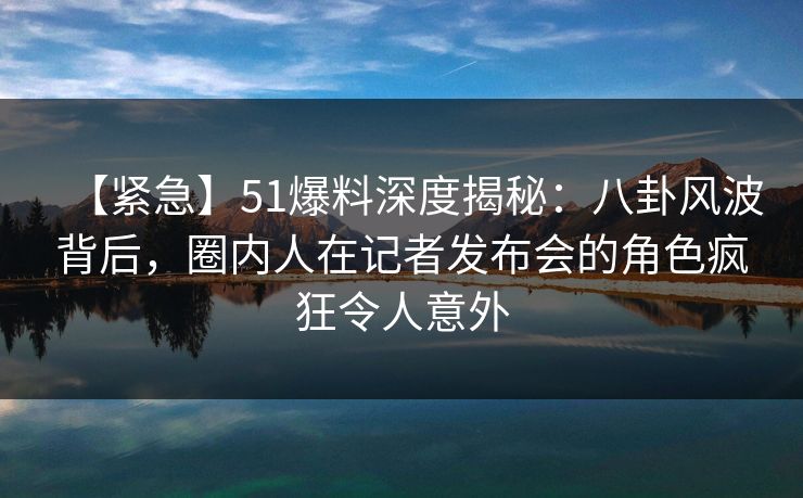 【紧急】51爆料深度揭秘：八卦风波背后，圈内人在记者发布会的角色疯狂令人意外