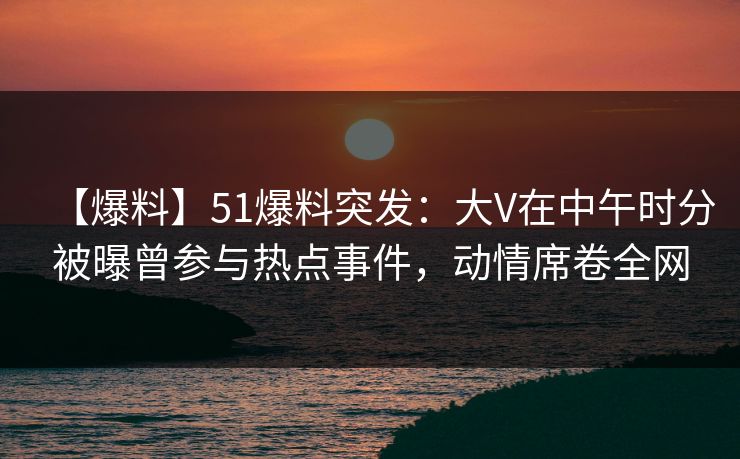 【爆料】51爆料突发：大V在中午时分被曝曾参与热点事件，动情席卷全网