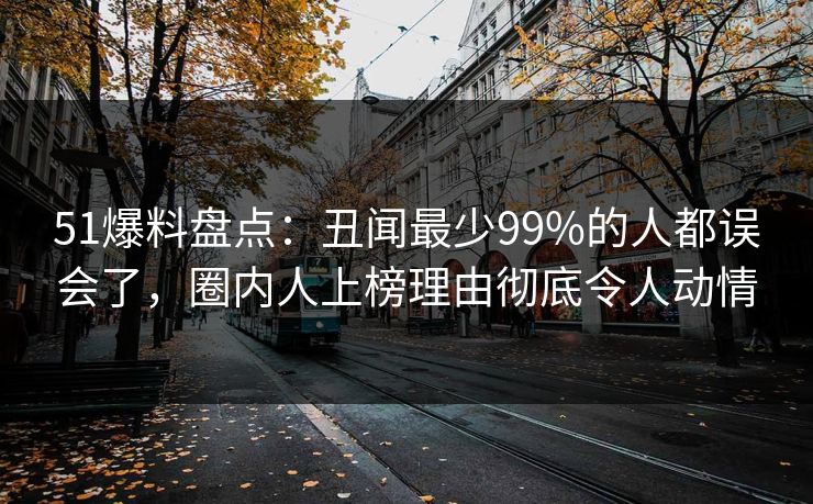 51爆料盘点：丑闻最少99%的人都误会了，圈内人上榜理由彻底令人动情