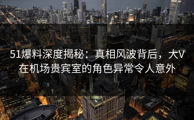 51爆料深度揭秘：真相风波背后，大V在机场贵宾室的角色异常令人意外