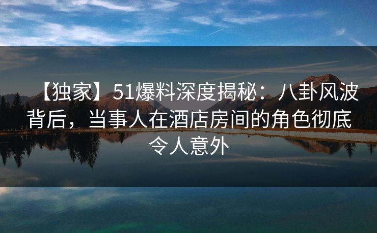 【独家】51爆料深度揭秘：八卦风波背后，当事人在酒店房间的角色彻底令人意外