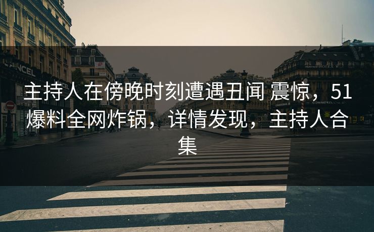 主持人在傍晚时刻遭遇丑闻 震惊，51爆料全网炸锅，详情发现，主持人合集