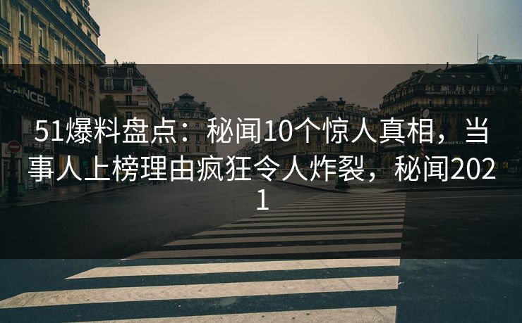 51爆料盘点：秘闻10个惊人真相，当事人上榜理由疯狂令人炸裂，秘闻2021