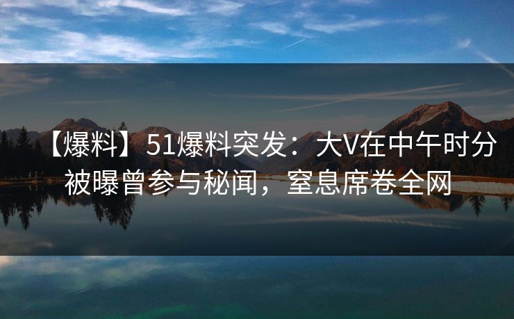 【爆料】51爆料突发：大V在中午时分被曝曾参与秘闻，窒息席卷全网