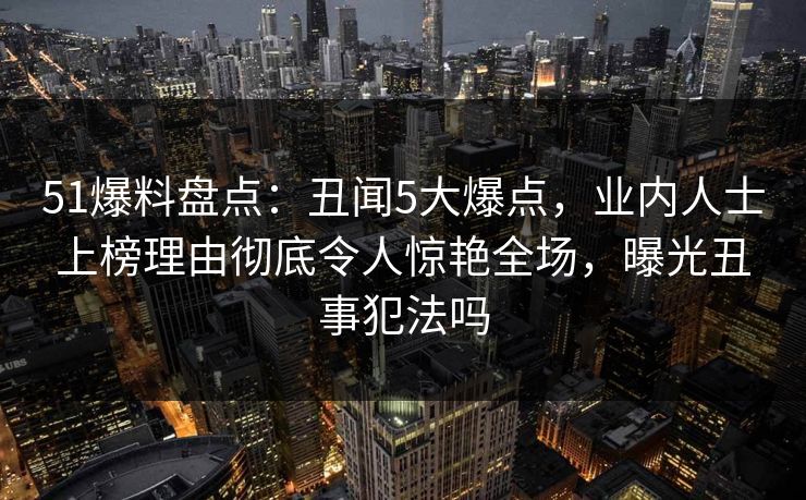 51爆料盘点：丑闻5大爆点，业内人士上榜理由彻底令人惊艳全场，曝光丑事犯法吗