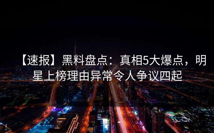 【速报】黑料盘点：真相5大爆点，明星上榜理由异常令人争议四起