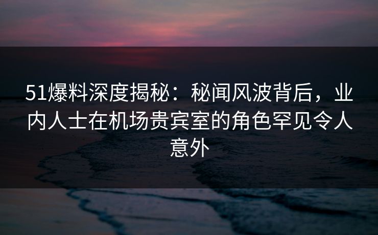 51爆料深度揭秘：秘闻风波背后，业内人士在机场贵宾室的角色罕见令人意外