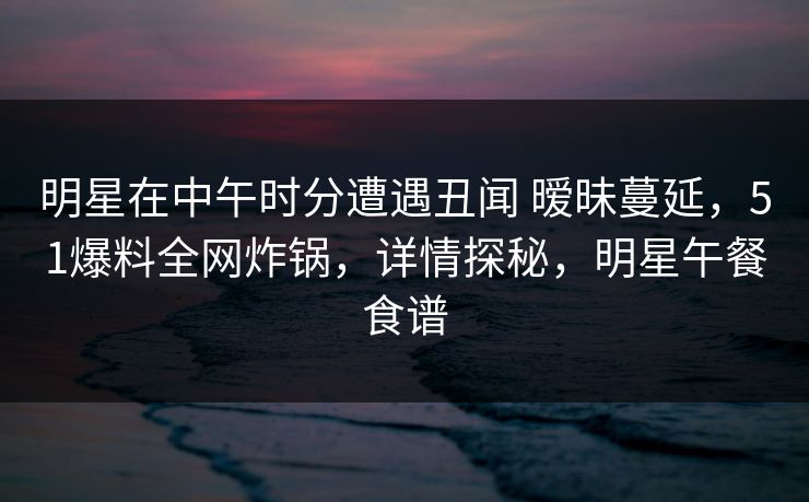 明星在中午时分遭遇丑闻 暧昧蔓延，51爆料全网炸锅，详情探秘，明星午餐食谱