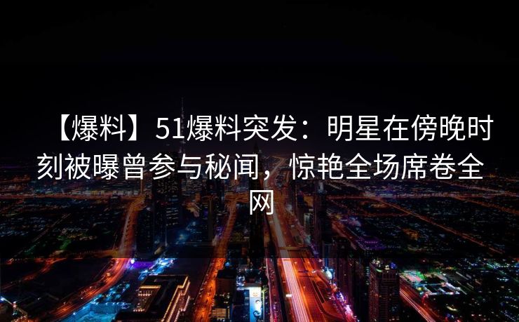 【爆料】51爆料突发：明星在傍晚时刻被曝曾参与秘闻，惊艳全场席卷全网