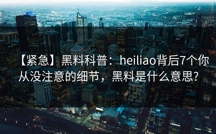 【紧急】黑料科普：heiliao背后7个你从没注意的细节，黑料是什么意思?