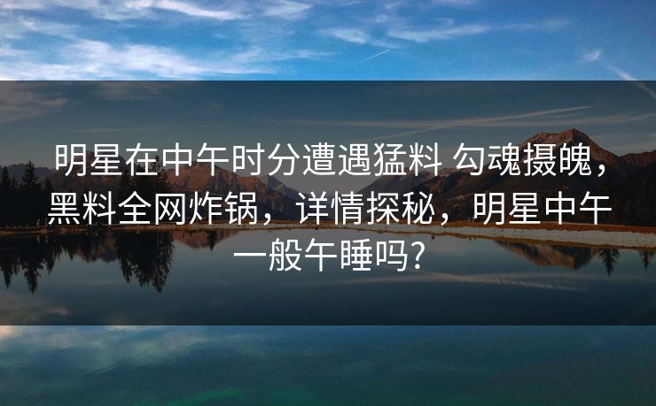 明星在中午时分遭遇猛料 勾魂摄魄，黑料全网炸锅，详情探秘，明星中午一般午睡吗?
