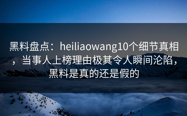 黑料盘点：heiliaowang10个细节真相，当事人上榜理由极其令人瞬间沦陷，黑料是真的还是假的