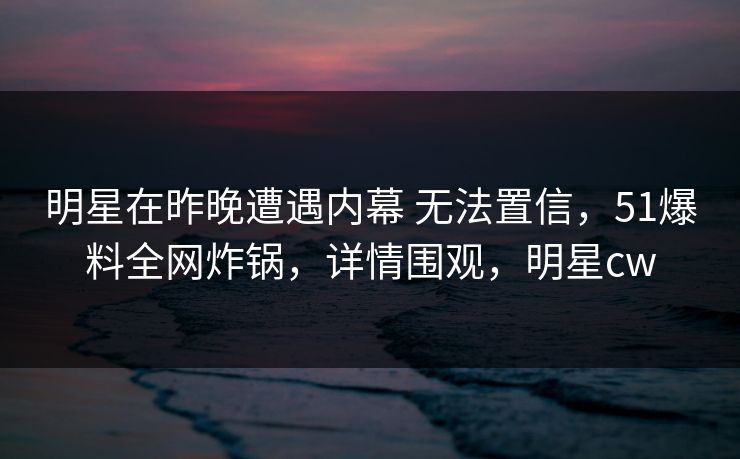 明星在昨晚遭遇内幕 无法置信,51爆料全网炸锅,详情围观,明星cw 明星在昨晚遭遇内幕 无法置信,51爆料全网炸锅,详情围观,明星cw