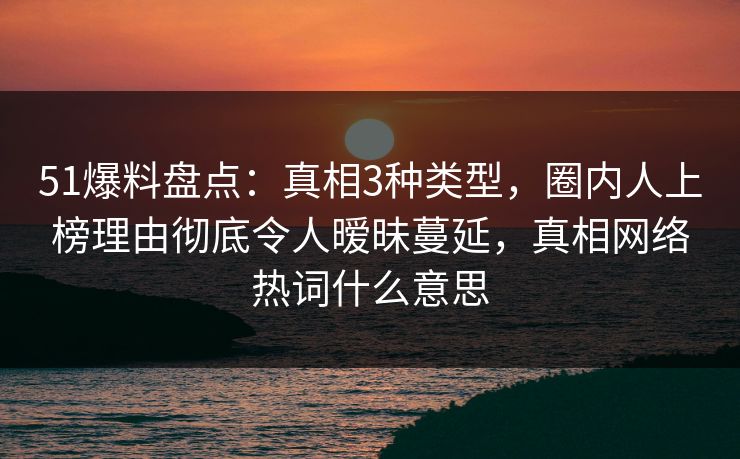 51爆料盘点：真相3种类型，圈内人上榜理由彻底令人暧昧蔓延，真相网络热词什么意思