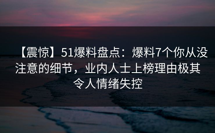 【震惊】51爆料盘点:爆料7个你从没注意的细节,业内人士上榜理由极其令人情绪失控 【震惊】51爆料盘点:爆料7个你从没注意的细节,业内人士上榜理由极其令人情绪失控