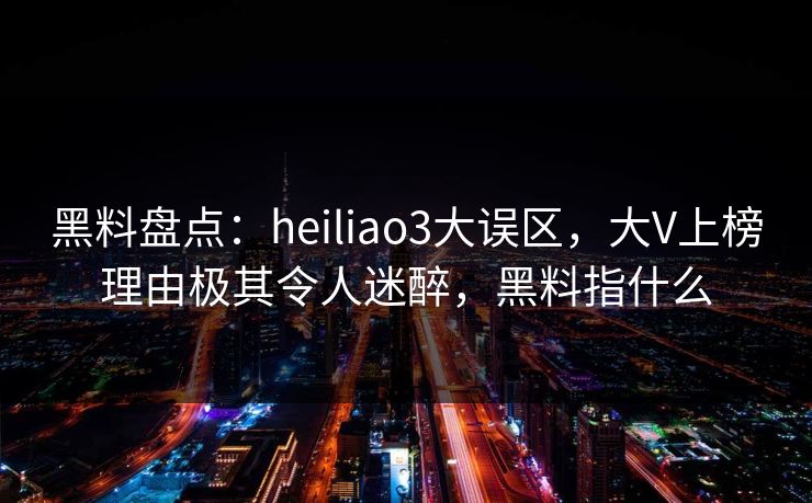 黑料盘点：heiliao3大误区，大V上榜理由极其令人迷醉，黑料指什么