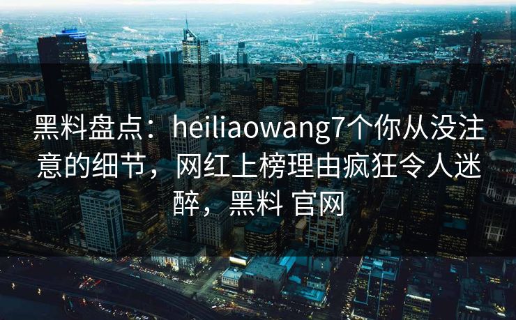 黑料盘点：heiliaowang7个你从没注意的细节，网红上榜理由疯狂令人迷醉，黑料 官网