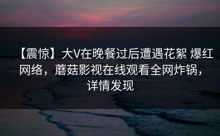 【震惊】大V在晚餐过后遭遇花絮 爆红网络，蘑菇影视在线观看全网炸锅，详情发现