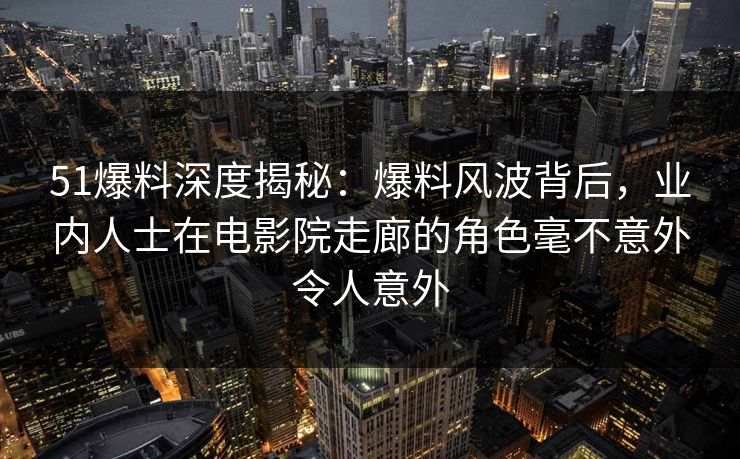 51爆料深度揭秘：爆料风波背后，业内人士在电影院走廊的角色毫不意外令人意外