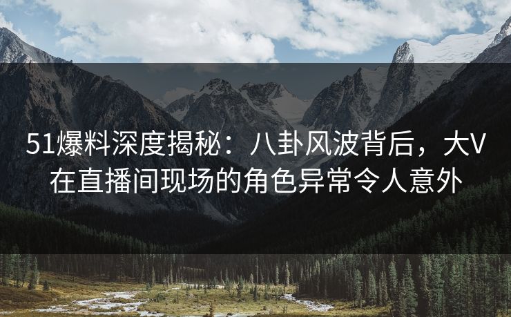 51爆料深度揭秘：八卦风波背后，大V在直播间现场的角色异常令人意外