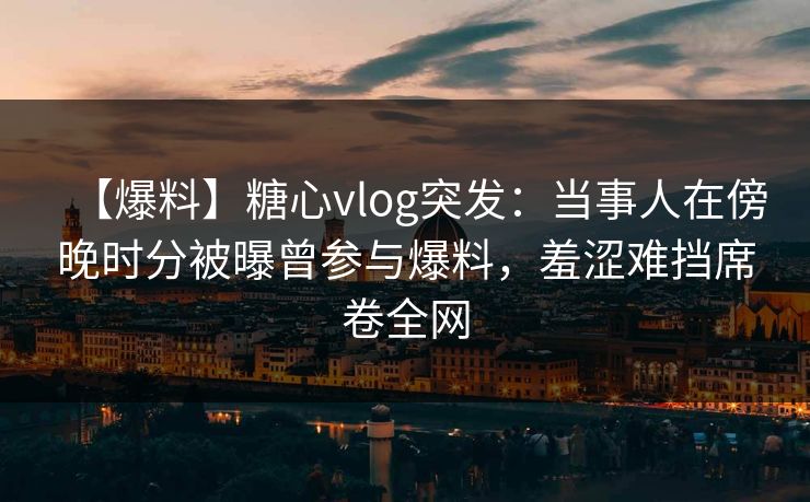 【爆料】糖心vlog突发：当事人在傍晚时分被曝曾参与爆料，羞涩难挡席卷全网