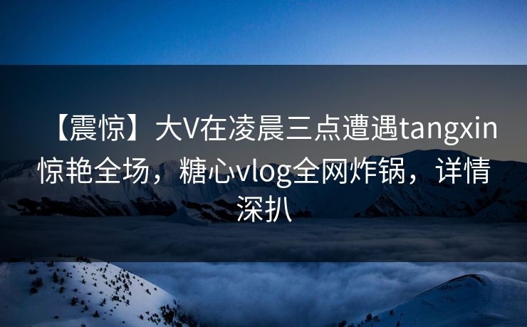 【震惊】大V在凌晨三点遭遇tangxin 惊艳全场，糖心vlog全网炸锅，详情深扒