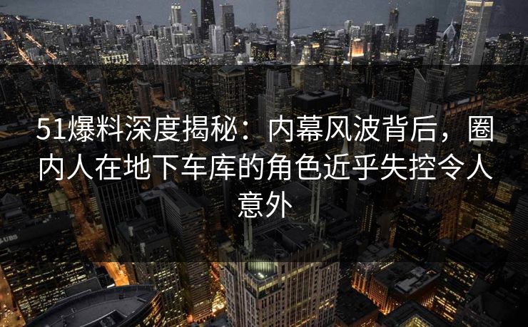 51爆料深度揭秘：内幕风波背后，圈内人在地下车库的角色近乎失控令人意外