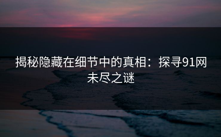 揭秘隐藏在细节中的真相:探寻91网未尽之谜 揭秘隐藏在细节中的真相:探寻91网未尽之谜