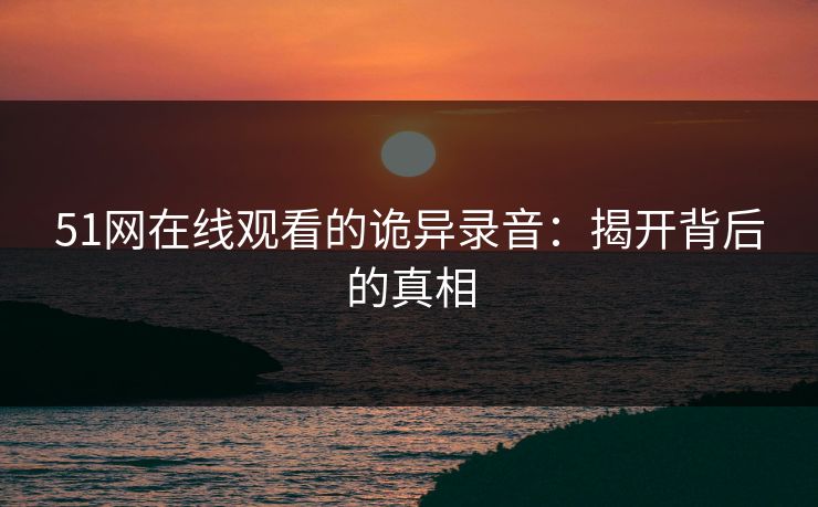 51网在线观看的诡异录音:揭开背后的真相 51网在线观看的诡异录音:揭开背后的真相