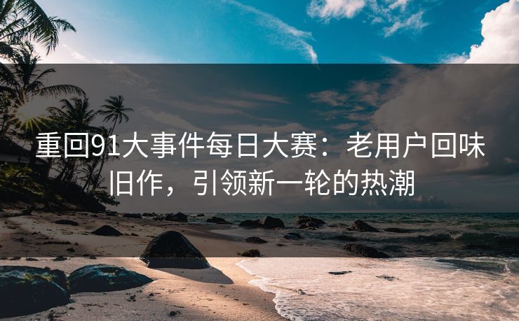 重回91大事件每日大赛:老用户回味旧作,引领新一轮的热潮 重回91大事件每日大赛:老用户回味旧作,引领新一轮的热潮