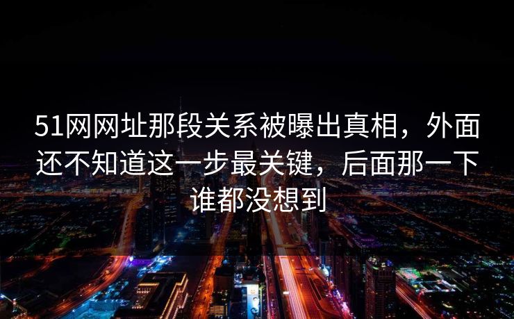 51网网址那段关系被曝出真相，外面还不知道这一步最关键，后面那一下谁都没想到