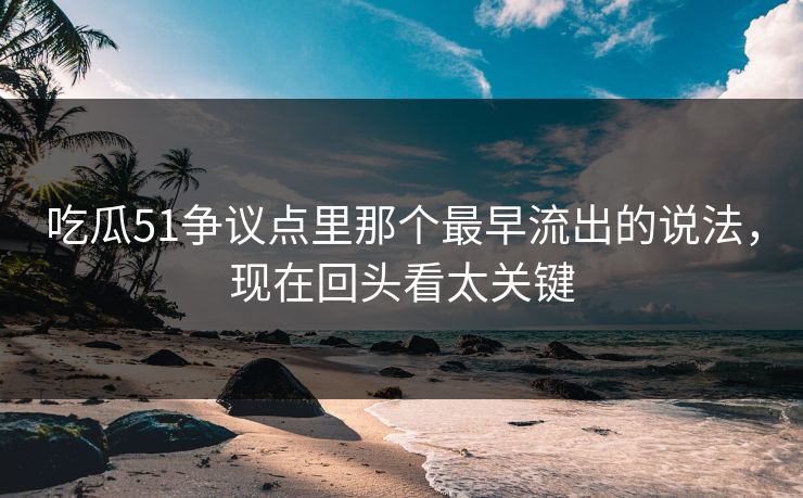 吃瓜51争议点里那个最早流出的说法，现在回头看太关键