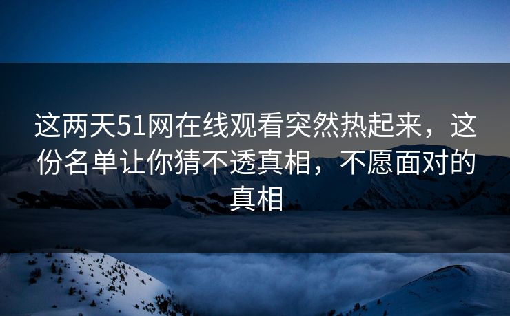 这两天51网在线观看突然热起来，这份名单让你猜不透真相，不愿面对的真相