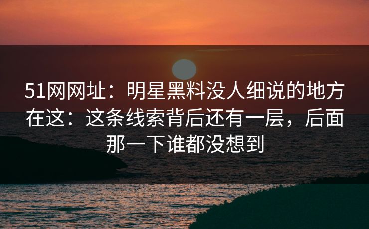 51网网址:明星黑料没人细说的地方在这:这条线索背后还有一层,后面那一下谁都没想到 51网网址:明星黑料没人细说的地方在这:这条线索背后还有一层,后面那一下谁都没想到