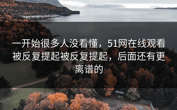 一开始很多人没看懂,51网在线观看被反复提起被反复提起,后面还有更离谱的 一开始很多人没看懂,51网在线观看被反复提起被反复提起,后面还有更离谱的
