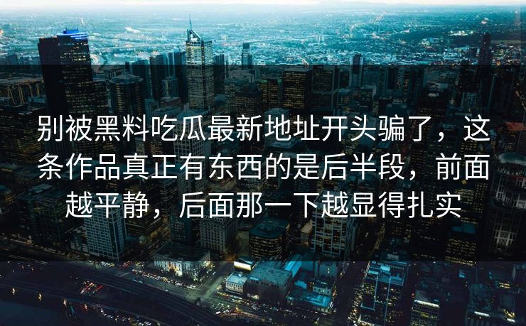 别被黑料吃瓜最新地址开头骗了,这条作品真正有东西的是后半段,前面越平静,后面那一下越显得扎实 别被黑料吃瓜最新地址开头骗了,这条作品真正有东西的是后半段,前面越平静,后面那一下越显得扎实