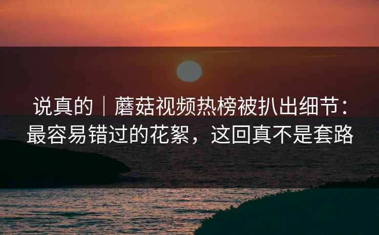 说真的｜蘑菇视频热榜被扒出细节：最容易错过的花絮，这回真不是套路