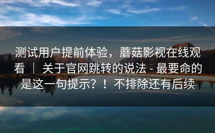测试用户提前体验,蘑菇影视在线观看 | 关于官网跳转的说法 - 最要命的是这一句提示?!不排除还有后续 测试用户提前体验,蘑菇影视在线观看 | 关于官网跳转的说法 - 最要命的是这一句提示?!不排除还有后续