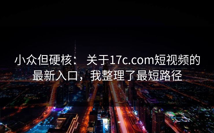 小众但硬核: 关于17c.com短视频的最新入口,我整理了最短路径 小众但硬核: 关于17c.com短视频的最新入口,我整理了最短路径
