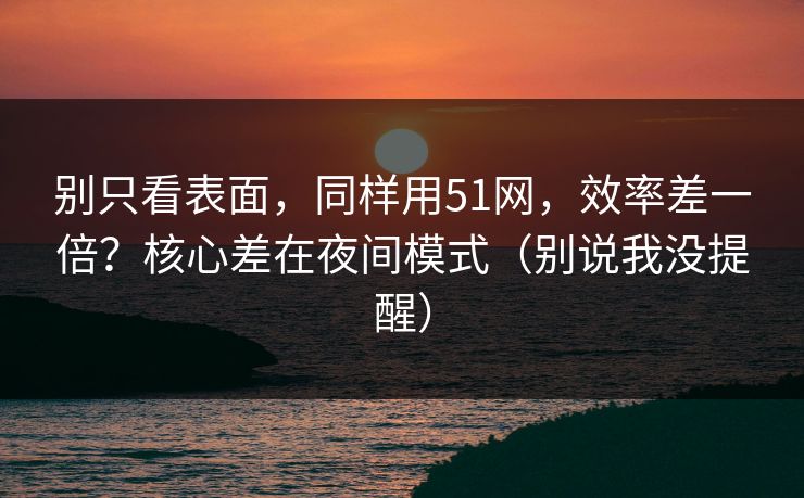 别只看表面，同样用51网，效率差一倍？核心差在夜间模式（别说我没提醒）
