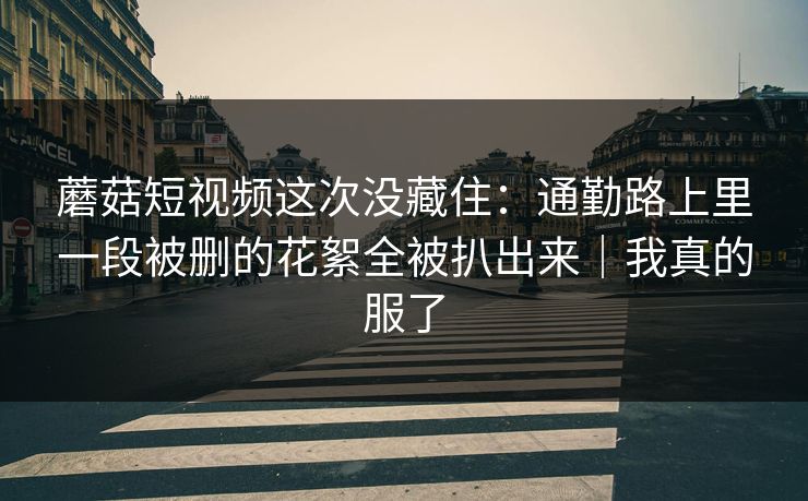 蘑菇短视频这次没藏住：通勤路上里一段被删的花絮全被扒出来｜我真的服了