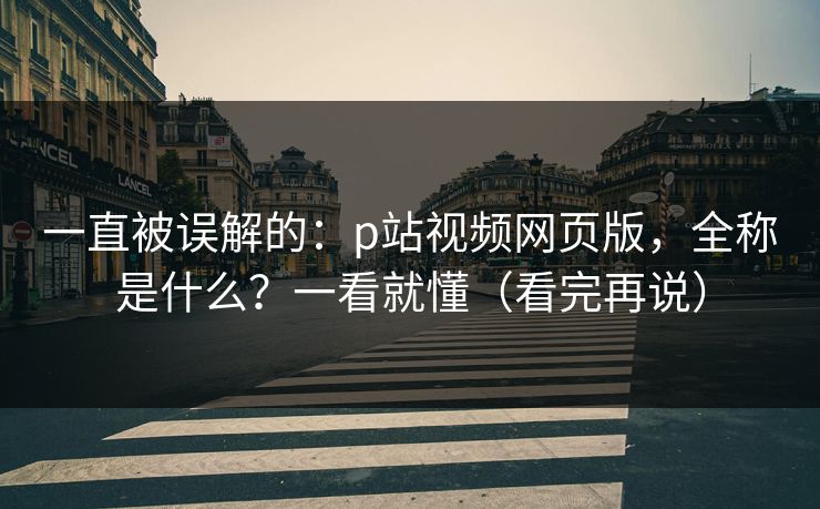 一直被误解的:p站视频网页版,全称是什么?一看就懂(看完再说) 一直被误解的:p站视频网页版,全称是什么?一看就懂(看完再说)