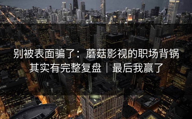 别被表面骗了:蘑菇影视的职场背锅其实有完整复盘|最后我赢了 别被表面骗了:蘑菇影视的职场背锅其实有完整复盘|最后我赢了