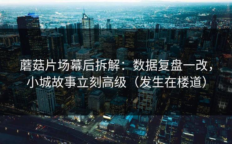 蘑菇片场幕后拆解:数据复盘一改,小城故事立刻高级(发生在楼道) 蘑菇片场幕后拆解:数据复盘一改,小城故事立刻高级(发生在楼道)