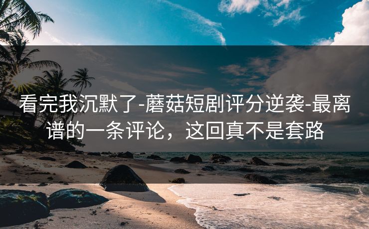 看完我沉默了-蘑菇短剧评分逆袭-最离谱的一条评论,这回真不是套路 看完我沉默了-蘑菇短剧评分逆袭-最离谱的一条评论,这回真不是套路