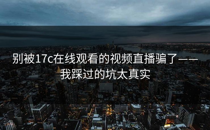 别被17c在线观看的视频直播骗了——我踩过的坑太真实